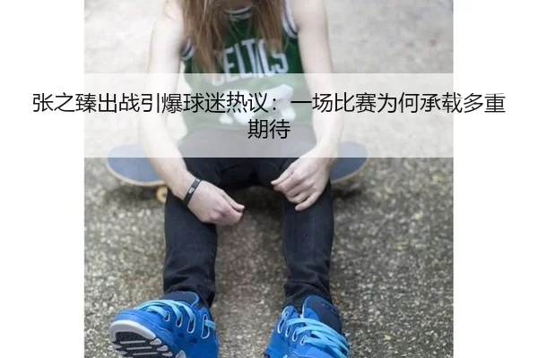 张之臻出战引爆球迷热议：一场比赛为何承载多重期待